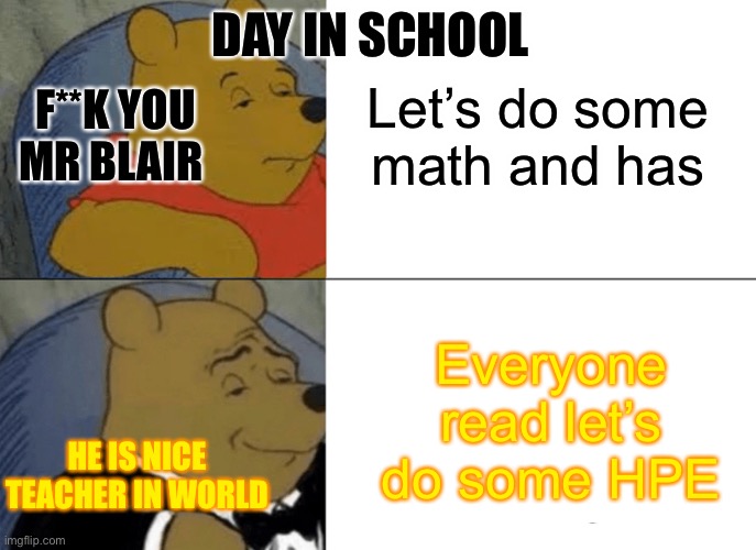 Day in school | DAY IN SCHOOL; Let’s do some math and has; F**K YOU MR BLAIR; Everyone read let’s do some HPE; HE IS NICE TEACHER IN WORLD | image tagged in memes,tuxedo winnie the pooh | made w/ Imgflip meme maker