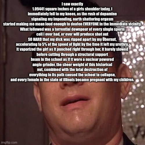 h | I saw exactly 1.09441 square inches of a girls shoulder today, I immediately fell to my knees, as the rush of dopamine signaling my impending, earth shattering orgasm started making me moan loud enough to deafen EVERYONE in the immediate vicinity.

What followed was a torrential downpour of every single sperm cell I ever had, or ever will produce shot out SO HARD that my dick was ripped apart by my Übernut, accelerating to 5% of the speed of light by the time it left my urethra.

It vaporized the girl as it punched right through her, it barely slowed before cutting through a structural support beam in the school as if it were a nuclear powered angle grinder. the sheer weight of this historical nut, combined with the total destruction of everything in its path caused the school to collapse, and every female in the state of illinois became pregnant with my children. | image tagged in tom hanks orgasm | made w/ Imgflip meme maker