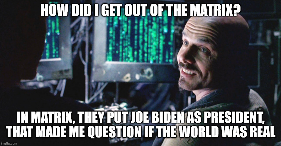 Is this real? | HOW DID I GET OUT OF THE MATRIX? IN MATRIX, THEY PUT JOE BIDEN AS PRESIDENT, THAT MADE ME QUESTION IF THE WORLD WAS REAL | image tagged in politics,matrix,joe biden | made w/ Imgflip meme maker