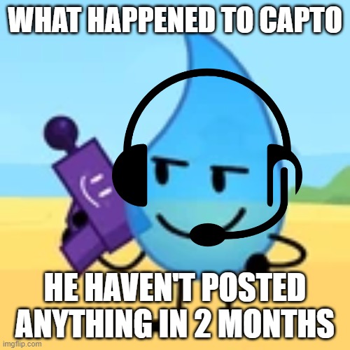 teardrop gaming | WHAT HAPPENED TO CAPTO; HE HAVEN'T POSTED ANYTHING IN 2 MONTHS | image tagged in teardrop gaming | made w/ Imgflip meme maker