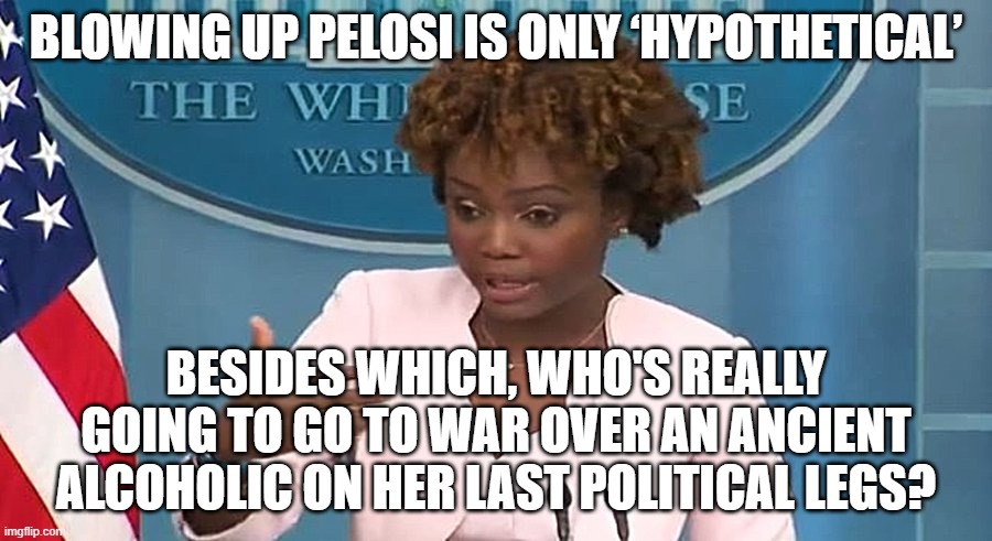 Cool!  She actually said the first part, and implied the second. | BLOWING UP PELOSI IS ONLY ‘HYPOTHETICAL’; BESIDES WHICH, WHO'S REALLY GOING TO GO TO WAR OVER AN ANCIENT ALCOHOLIC ON HER LAST POLITICAL LEGS? | image tagged in pelosi | made w/ Imgflip meme maker