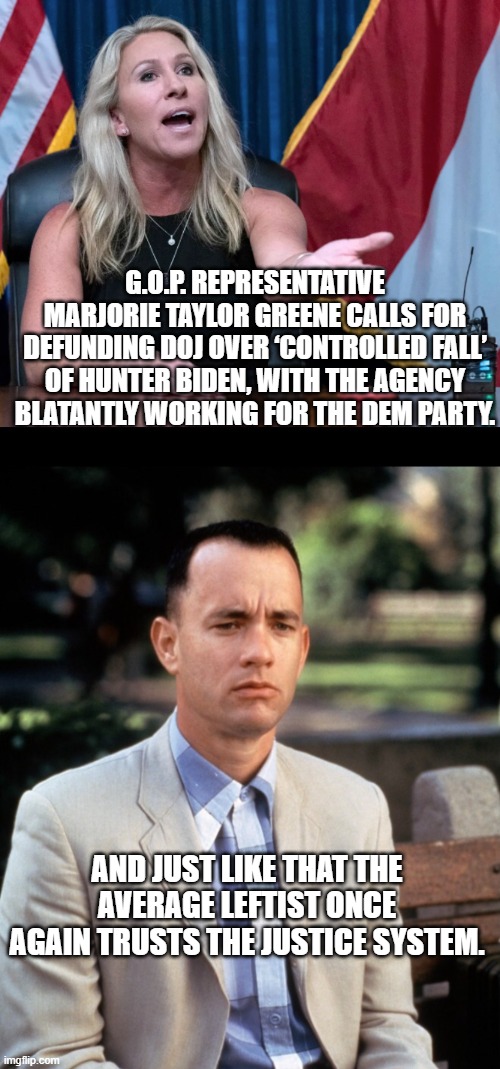 Funny how this works out for the Dems, isn't it? | G.O.P. REPRESENTATIVE MARJORIE TAYLOR GREENE CALLS FOR DEFUNDING DOJ OVER ‘CONTROLLED FALL’ OF HUNTER BIDEN, WITH THE AGENCY BLATANTLY WORKING FOR THE DEM PARTY. AND JUST LIKE THAT THE AVERAGE LEFTIST ONCE AGAIN TRUSTS THE JUSTICE SYSTEM. | image tagged in and just like that | made w/ Imgflip meme maker