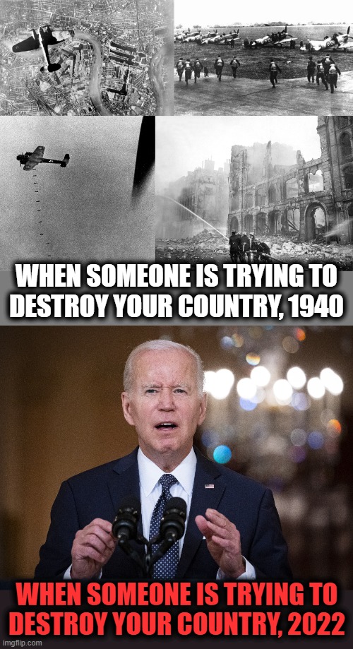 Destroying a country | WHEN SOMEONE IS TRYING TO
DESTROY YOUR COUNTRY, 1940; WHEN SOMEONE IS TRYING TO
DESTROY YOUR COUNTRY, 2022 | image tagged in memes,joe biden,democrats,destroy a country,battle of britain,blitz | made w/ Imgflip meme maker