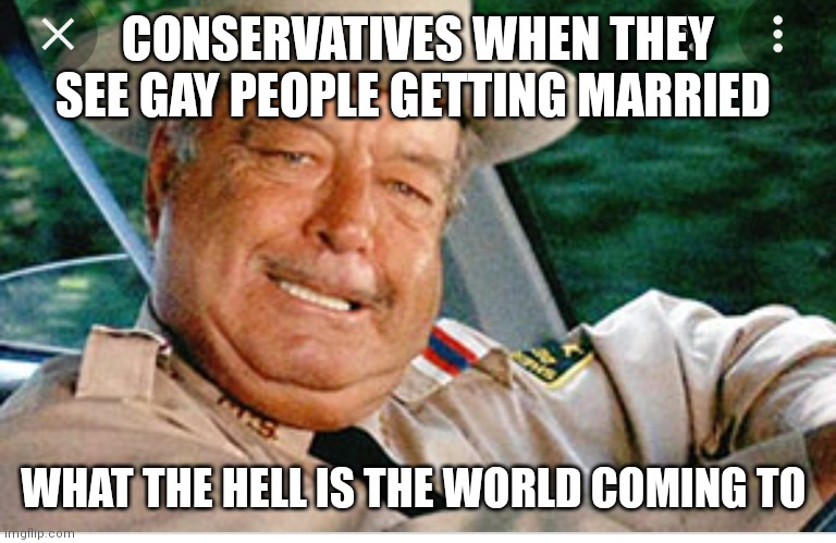 Sheriff Buford T Justice | CONSERVATIVES WHEN THEY SEE GAY PEOPLE GETTING MARRIED; WHAT THE HELL IS THE WORLD COMING TO | image tagged in political meme | made w/ Imgflip meme maker