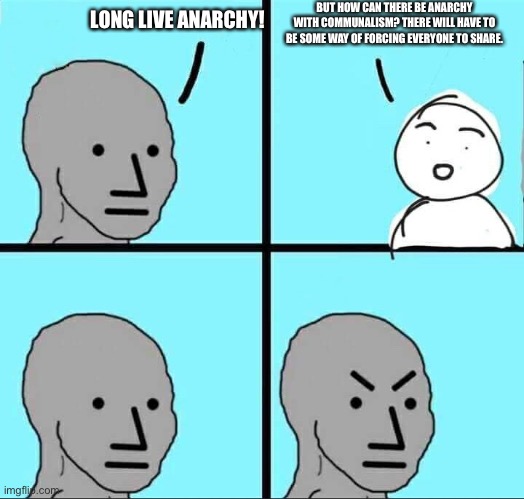 “Anarchism”phobia | BUT HOW CAN THERE BE ANARCHY WITH COMMUNALISM? THERE WILL HAVE TO BE SOME WAY OF FORCING EVERYONE TO SHARE. LONG LIVE ANARCHY! | image tagged in anarchismphobia,anar,chi,sm,pho,bia | made w/ Imgflip meme maker