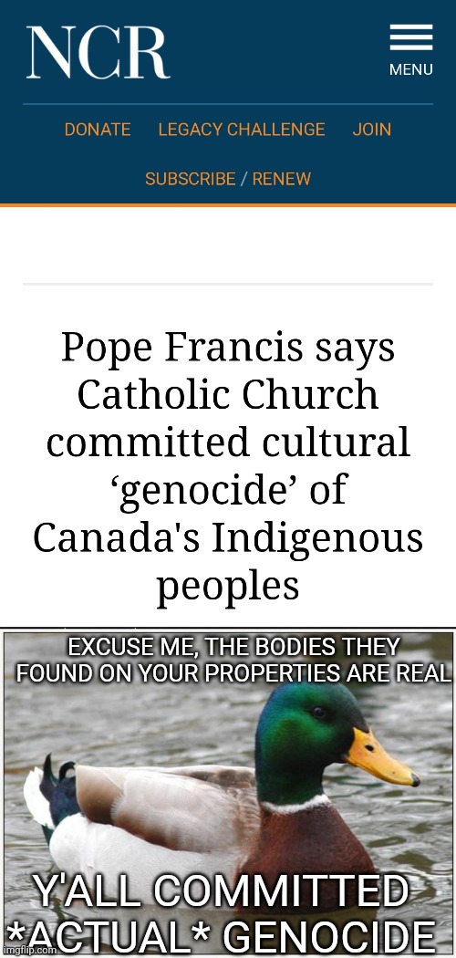 Why do people still give money to this cult?! |  EXCUSE ME, THE BODIES THEY FOUND ON YOUR PROPERTIES ARE REAL; Y'ALL COMMITTED *ACTUAL* GENOCIDE | image tagged in memes,actual advice mallard,catholicism,catholic church,religion | made w/ Imgflip meme maker