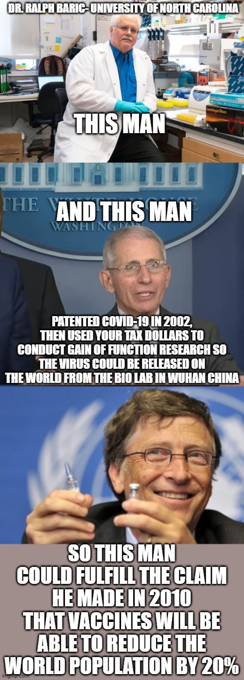 Hitler would envy these guys | DR. RALPH BARIC- UNIVERSITY OF NORTH CAROLINA; THIS MAN; AND THIS MAN; PATENTED COVID-19 IN 2002, THEN USED YOUR TAX DOLLARS TO CONDUCT GAIN OF FUNCTION RESEARCH SO THE VIRUS COULD BE RELEASED ON THE WORLD FROM THE BIO LAB IN WUHAN CHINA; SO THIS MAN COULD FULFILL THE CLAIM HE MADE IN 2010 THAT VACCINES WILL BE ABLE TO REDUCE THE WORLD POPULATION BY 20% | image tagged in dr ralph baric,dr fauci,bill gates loves vaccines | made w/ Imgflip meme maker