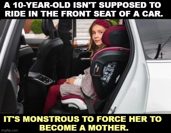 No, we're talking about the mother. | A 10-YEAR-OLD ISN'T SUPPOSED TO 
RIDE IN THE FRONT SEAT OF A CAR. IT'S MONSTROUS TO FORCE HER TO 
BECOME A MOTHER. | image tagged in child,force,mother,misogyny,abortion | made w/ Imgflip meme maker