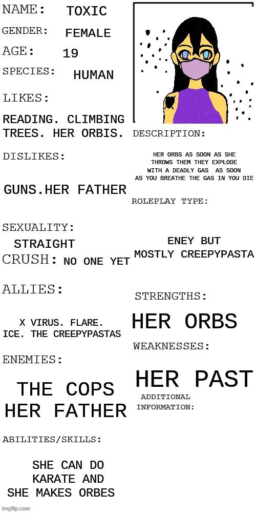 meme4 | TOXIC; FEMALE; 19; HUMAN; READING. CLIMBING TREES. HER ORBIS. HER ORBS AS SOON AS SHE THROWS THEM THEY EXPLODE WITH A DEADLY GAS  AS SOON AS YOU BREATHE THE GAS IN YOU DIE; GUNS.HER FATHER; ENEY BUT MOSTLY CREEPYPASTA; STRAIGHT; NO ONE YET; HER ORBS; X VIRUS. FLARE. ICE. THE CREEPYPASTAS; HER PAST; THE COPS HER FATHER; SHE CAN DO KARATE AND SHE MAKES ORBES | image tagged in updated roleplay oc showcase | made w/ Imgflip meme maker