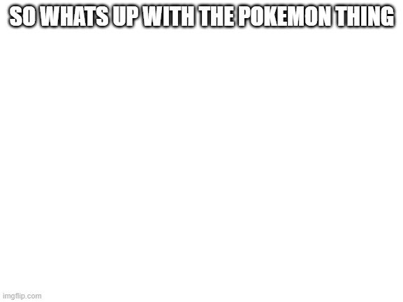 Blank White Template | SO WHATS UP WITH THE POKEMON THING | image tagged in blank white template | made w/ Imgflip meme maker