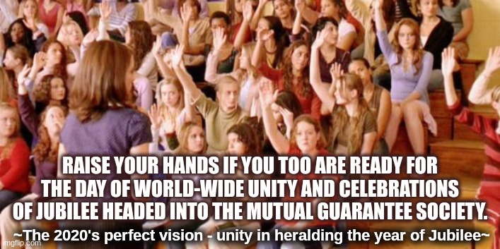Make it so.  Let there be a Consensus! | RAISE YOUR HANDS IF YOU TOO ARE READY FOR THE DAY OF WORLD-WIDE UNITY AND CELEBRATIONS OF JUBILEE HEADED INTO THE MUTUAL GUARANTEE SOCIETY. ~The 2020's perfect vision - unity in heralding the year of Jubilee~ | image tagged in raise your hand if you have ever been personally victimized by r,social change,collective action,2020s,jubilee | made w/ Imgflip meme maker