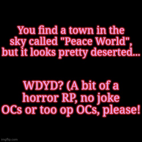 Have fun! | You find a town in the sky called "Peace World", but it looks pretty deserted... WDYD? (A bit of a horror RP, no joke OCs or too op OCs, please! | image tagged in blank transparent square | made w/ Imgflip meme maker