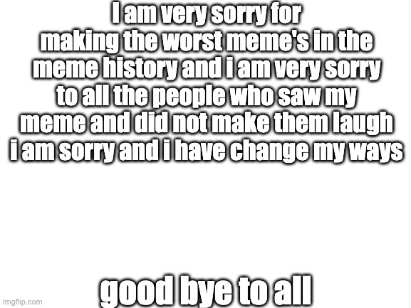 Blank White Template | I am very sorry for making the worst meme's in the meme history and i am very sorry to all the people who saw my meme and did not make them laugh i am sorry and i have change my ways; good bye to all | image tagged in blank white template | made w/ Imgflip meme maker