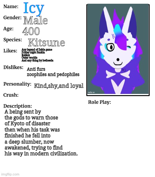 my oc (so you can get to know me better) | Icy; Male; 400; Kitsune; Any legend of Zelda game
Friday night funkin
Roblox
Outer worlds
And any thing by bethesda; Anti furs zoophiles and pedophiles; Kind,shy,and loyal; A being sent by the gods to warn those of Kyoto of disaster then when his task was finished he fell into a deep slumber, now awakened, trying to find his way in modern civilization. | image tagged in rp stream oc showcase,kitsune,i dont fucking know why you read these,barbecue,bacon,burger | made w/ Imgflip meme maker