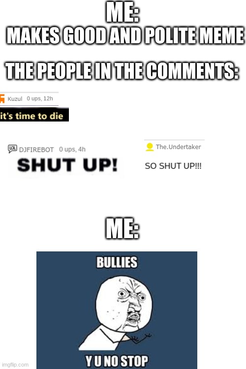 ? |  ME:; MAKES GOOD AND POLITE MEME; THE PEOPLE IN THE COMMENTS:; ME: | image tagged in blank white template,bullies,comments,fun,fun memes | made w/ Imgflip meme maker