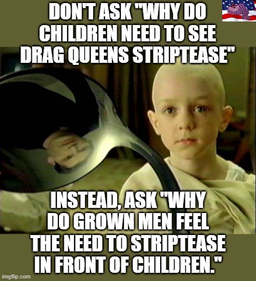 Always ask the right question. | DON'T ASK "WHY DO CHILDREN NEED TO SEE DRAG QUEENS STRIPTEASE"; INSTEAD, ASK "WHY DO GROWN MEN FEEL THE NEED TO STRIPTEASE IN FRONT OF CHILDREN." | image tagged in spoon matrix | made w/ Imgflip meme maker