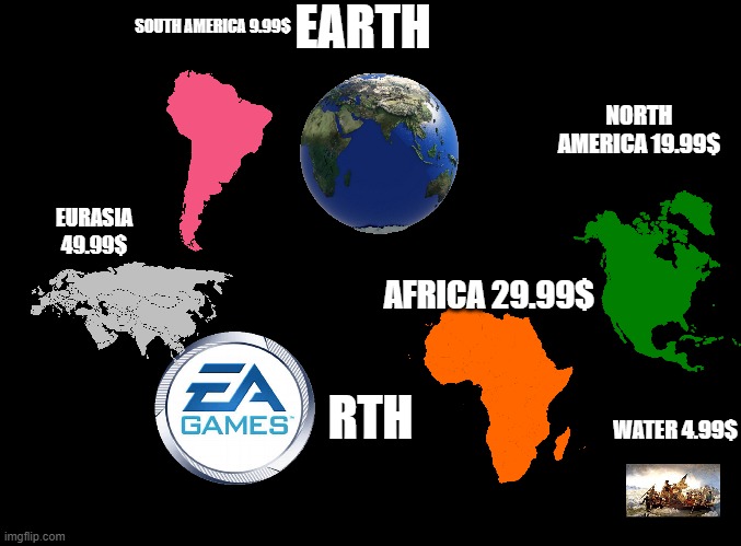 Me When EA |  EARTH; SOUTH AMERICA 9.99$; NORTH AMERICA 19.99$; EURASIA 49.99$; AFRICA 29.99$; RTH; WATER 4.99$ | image tagged in blank black,relatable memes,you have been eternally cursed for reading the tags | made w/ Imgflip meme maker