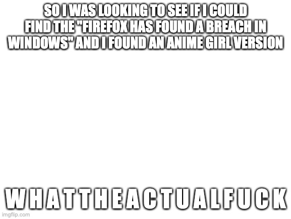 why... why would you do that? | SO I WAS LOOKING TO SEE IF I COULD FIND THE "FIREFOX HAS FOUND A BREACH IN WINDOWS" AND I FOUND AN ANIME GIRL VERSION; W H A T T H E A C T U A L F U C K | image tagged in blank white template | made w/ Imgflip meme maker