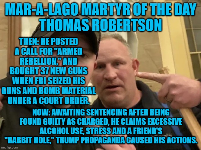 He was an off-duty cop when he threatened and hit D.C. cops with his walking stick. | MAR-A-LAGO MARTYR OF THE DAY
THOMAS ROBERTSON; THEN: HE POSTED A CALL FOR "ARMED REBELLION," AND BOUGHT 37 NEW GUNS WHEN FBI SEIZED HIS GUNS AND BOMB MATERIAL UNDER A COURT ORDER. NOW: AWAITING SENTENCING AFTER BEING FOUND GUILTY AS CHARGED, HE CLAIMS EXCESSIVE ALCOHOL USE, STRESS AND A FRIEND'S "RABBIT HOLE," TRUMP PROPAGANDA CAUSED HIS ACTIONS. | image tagged in politics | made w/ Imgflip meme maker