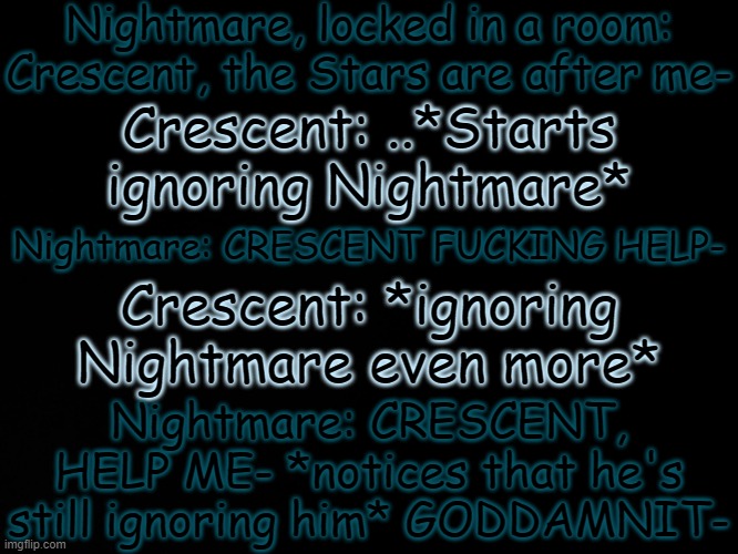 I don't even know what to do with this | Nightmare, locked in a room: Crescent, the Stars are after me-; Crescent: ..*Starts ignoring Nightmare*; Nightmare: CRESCENT FUCKING HELP-; Crescent: *ignoring Nightmare even more*; Nightmare: CRESCENT, HELP ME- *notices that he's still ignoring him* GODDAMNIT- | made w/ Imgflip meme maker