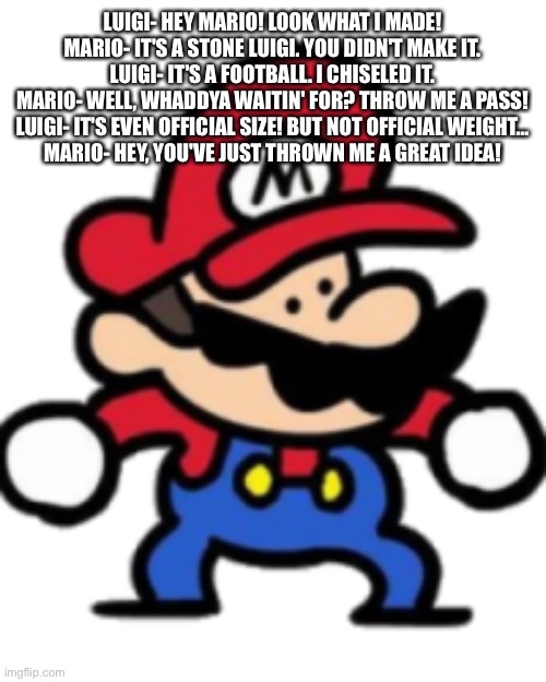 Mario | LUIGI- HEY MARIO! LOOK WHAT I MADE!
MARIO- IT'S A STONE LUIGI. YOU DIDN'T MAKE IT.
LUIGI- IT'S A FOOTBALL. I CHISELED IT.
MARIO- WELL, WHADDYA WAITIN' FOR? THROW ME A PASS!
LUIGI- IT'S EVEN OFFICIAL SIZE! BUT NOT OFFICIAL WEIGHT…
MARIO- HEY, YOU'VE JUST THROWN ME A GREAT IDEA! | image tagged in mario | made w/ Imgflip meme maker