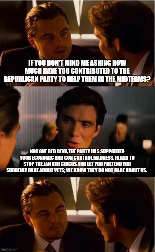 We are not voting for them; we are voting against you. | IF YOU DON'T MIND ME ASKING HOW MUCH HAVE YOU CONTRIBUTED TO THE REPUBLICAN PARTY TO HELP THEM IN THE MIDTERMS? NOT ONE RED CENT, THE PARTY HAS SUPPORTED YOUR ECONOMIC AND GUN CONTROL MADNESS, FAILED TO STOP THE JAN 6TH CIRCUS AND LET YOU PRETEND YOU SUDDENLY CARE ABOUT VETS; WE KNOW THEY DO NOT CARE ABOUT US. | image tagged in memes,inception,vote against incumbents,2nd amendment,taxation is theft,congress is worthless | made w/ Imgflip meme maker