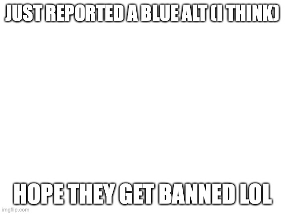 Talking about WhatIsTheTheThe | JUST REPORTED A BLUE ALT (I THINK); HOPE THEY GET BANNED LOL | image tagged in blank white template | made w/ Imgflip meme maker