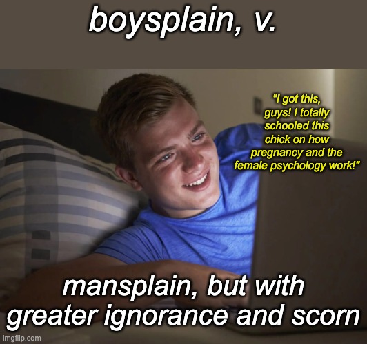 My word of the week (New template) | boysplain, v. "I got this, guys! I totally schooled this chick on how pregnancy and the female psychology work!"; mansplain, but with greater ignorance and scorn | image tagged in boysplaining,memes | made w/ Imgflip meme maker