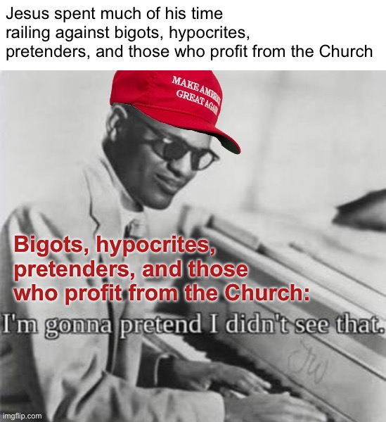 “You never saw so many phonies in all your life.” —Jesus, probably | Jesus spent much of his time railing against bigots, hypocrites, pretenders, and those who profit from the Church; Bigots, hypocrites, pretenders, and those who profit from the Church: | image tagged in maga ray charles,ray charles,bigots,hypocrites,pretenders,jesus | made w/ Imgflip meme maker
