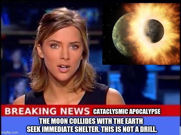 The world will end (WE GONNA DIE NOW!) | CATACLYSMIC APOCALYPSE; THE MOON COLLIDES WITH THE EARTH; SEEK IMMEDIATE SHELTER. THIS IS NOT A DRILL. | image tagged in breaking news,memes,end of the world,apocalypse,funny memes,oh wow are you actually reading these tags | made w/ Imgflip meme maker