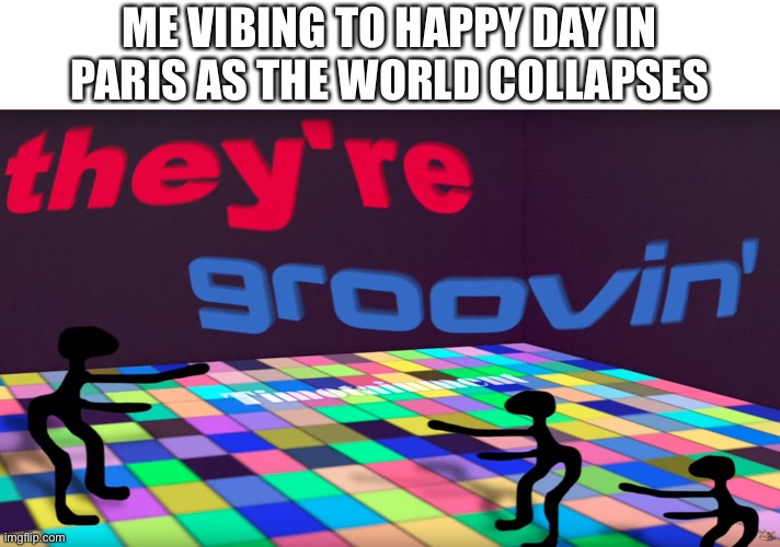 they're groovin | ME VIBING TO HAPPY DAY IN PARIS AS THE WORLD COLLAPSES | image tagged in they're groovin | made w/ Imgflip meme maker