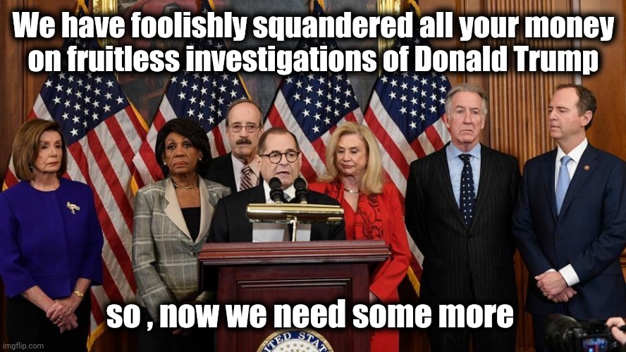 House Democrats | We have foolishly squandered all your money
on fruitless investigations of Donald Trump so , now we need some more | image tagged in house democrats | made w/ Imgflip meme maker