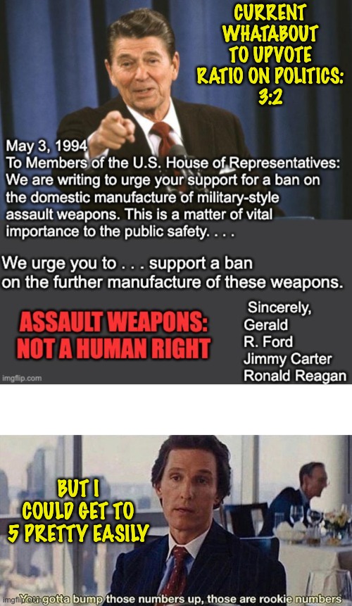 Assault weapons are not a human right: agreeing on this should be EASY |  CURRENT
WHATABOUT TO UPVOTE RATIO ON POLITICS:
3:2; BUT I COULD GET TO 5 PRETTY EASILY | image tagged in you gotta bump those numbers up those are rookie numbers,guns,argument,consensus,agree | made w/ Imgflip meme maker