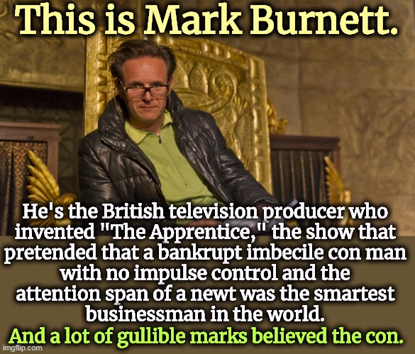 This is Mark Burnett. He's the British television producer who 
invented "The Apprentice," the show that 
pretended that a bankrupt imbecile con man 
with no impulse control and the 
attention span of a newt was the smartest 
businessman in the world. And a lot of gullible marks believed the con. | image tagged in tv show,fiction,the apprentice,fantasy,donald trump | made w/ Imgflip meme maker
