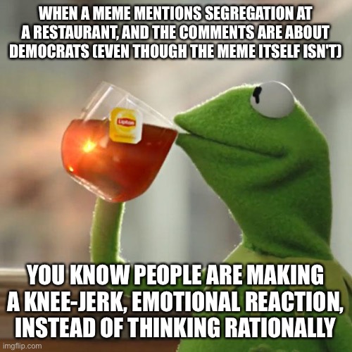 But That's None Of My Business | WHEN A MEME MENTIONS SEGREGATION AT A RESTAURANT, AND THE COMMENTS ARE ABOUT DEMOCRATS (EVEN THOUGH THE MEME ITSELF ISN'T); YOU KNOW PEOPLE ARE MAKING A KNEE-JERK, EMOTIONAL REACTION, INSTEAD OF THINKING RATIONALLY | image tagged in memes,but that's none of my business,kermit the frog | made w/ Imgflip meme maker