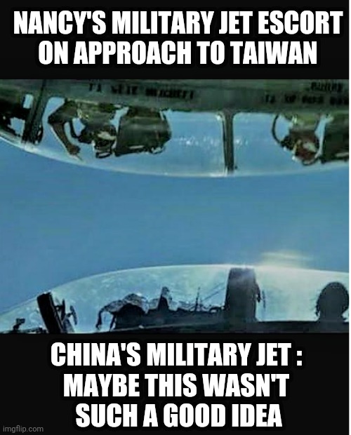 Just knock it off, China | NANCY'S MILITARY JET ESCORT
ON APPROACH TO TAIWAN; CHINA'S MILITARY JET :
MAYBE THIS WASN'T
 SUCH A GOOD IDEA | image tagged in nancy pelosi,liberals,democrats,congress,china,biden | made w/ Imgflip meme maker