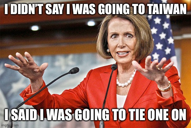 Nancy Pelosi is crazy | I DIDN’T SAY I WAS GOING TO TAIWAN; I SAID I WAS GOING TO TIE ONE ON | image tagged in nancy pelosi is crazy | made w/ Imgflip meme maker