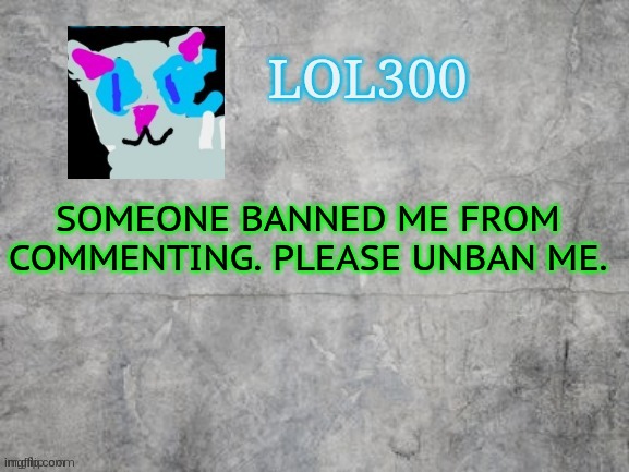 h̴̨̡̡̬̼̬̟͉̖̝̘̫̮͍͕̬̠̞̦̦̹̪̦͖̰̯͔̃͒̄͑͜͜ę̷̲̟͇̰͙̰̱̳̼͕͙̦͚̟̬̗̠̜͙͍͙̝͕͓̯̼͔̖̠̜͕̤̣͙̎̿͌̀̃̏͐͑͛̈̈́́̀͂͂̓͂́̍̓̓̏͘͝͠l̷̛̍̈́̊́͐͌̾̑͒̓̅̿̑͗̎͌́̌̂̈̉͊̅̕͝͠͝͝ | SOMEONE BANNED ME FROM COMMENTING. PLEASE UNBAN ME. | image tagged in lol300 announcement 2 0 | made w/ Imgflip meme maker