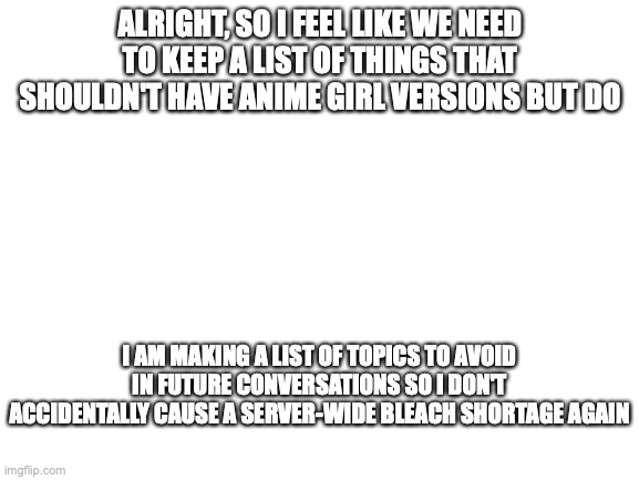 we already have Firefox, internet explorer, and google chrome :( | ALRIGHT, SO I FEEL LIKE WE NEED TO KEEP A LIST OF THINGS THAT SHOULDN'T HAVE ANIME GIRL VERSIONS BUT DO; I AM MAKING A LIST OF TOPICS TO AVOID IN FUTURE CONVERSATIONS SO I DON'T ACCIDENTALLY CAUSE A SERVER-WIDE BLEACH SHORTAGE AGAIN | image tagged in blank white template | made w/ Imgflip meme maker