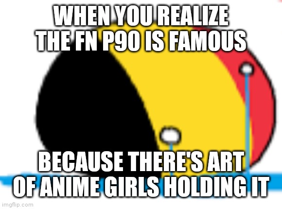 belgium is crying | WHEN YOU REALIZE THE FN P90 IS FAMOUS; BECAUSE THERE'S ART OF ANIME GIRLS HOLDING IT | image tagged in belgium is crying | made w/ Imgflip meme maker