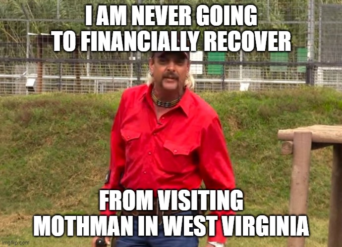 Joe Exotic | I AM NEVER GOING TO FINANCIALLY RECOVER; FROM VISITING MOTHMAN IN WEST VIRGINIA | image tagged in joe exotic | made w/ Imgflip meme maker