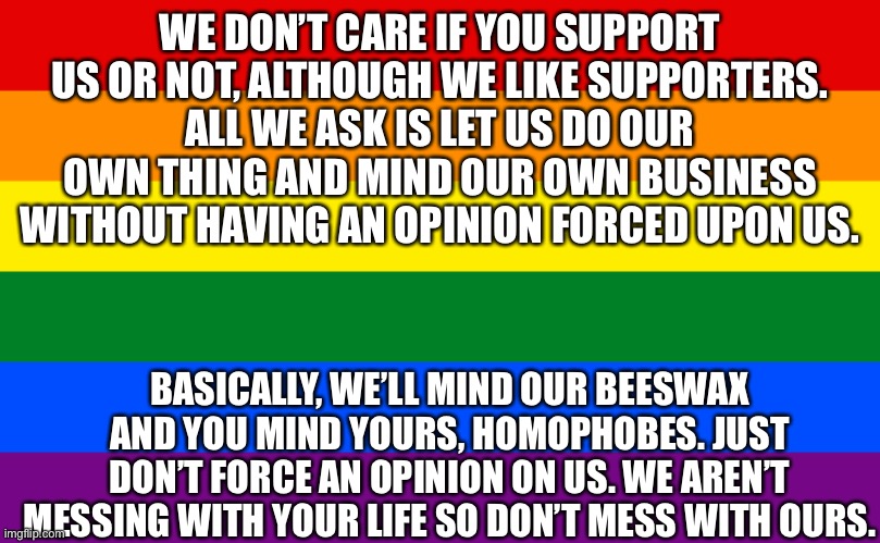 It’s true. | WE DON’T CARE IF YOU SUPPORT US OR NOT, ALTHOUGH WE LIKE SUPPORTERS.
ALL WE ASK IS LET US DO OUR OWN THING AND MIND OUR OWN BUSINESS WITHOUT HAVING AN OPINION FORCED UPON US. BASICALLY, WE’LL MIND OUR BEESWAX AND YOU MIND YOURS, HOMOPHOBES. JUST DON’T FORCE AN OPINION ON US. WE AREN’T MESSING WITH YOUR LIFE SO DON’T MESS WITH OURS. | image tagged in pride flag | made w/ Imgflip meme maker