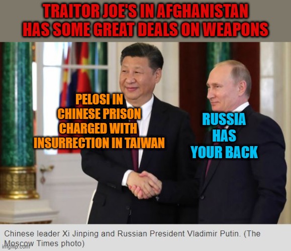 Pelosi to be charged with insurrection in Taiwan | TRAITOR JOE'S IN AFGHANISTAN HAS SOME GREAT DEALS ON WEAPONS; PELOSI IN CHINESE PRISON
CHARGED WITH 
INSURRECTION IN TAIWAN; RUSSIA HAS YOUR BACK | image tagged in chinese xi putin not f'ing around if pelosi starts a war | made w/ Imgflip meme maker