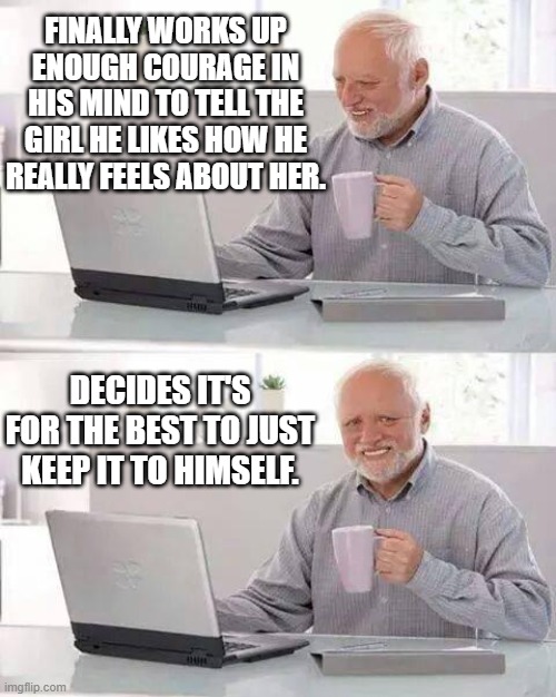 Nature Of Man 7 | FINALLY WORKS UP ENOUGH COURAGE IN HIS MIND TO TELL THE GIRL HE LIKES HOW HE REALLY FEELS ABOUT HER. DECIDES IT'S FOR THE BEST TO JUST KEEP IT TO HIMSELF. | image tagged in memes,hide the pain harold,relationships,awkward,what could go wrong,so true memes | made w/ Imgflip meme maker