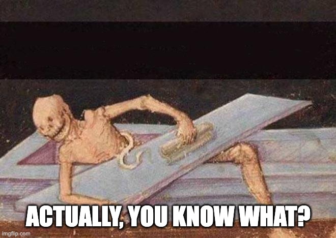 Actually, you know what? | ACTUALLY, YOU KNOW WHAT? | image tagged in skeleton coming out of coffin | made w/ Imgflip meme maker