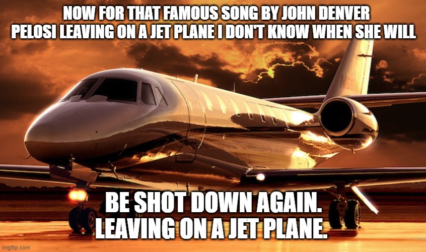 Come on China make it happen. LOL | NOW FOR THAT FAMOUS SONG BY JOHN DENVER PELOSI LEAVING ON A JET PLANE I DON'T KNOW WHEN SHE WILL; BE SHOT DOWN AGAIN. LEAVING ON A JET PLANE. | image tagged in private jet,nancy pelosi,private,jet,taiwan | made w/ Imgflip meme maker