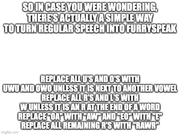 this is literally every furry stereotype in spelling that exists. Probably the most anti-furry thing I've ever made. | SO IN CASE YOU WERE WONDERING, THERE'S ACTUALLY A SIMPLE WAY TO TURN REGULAR SPEECH INTO FURRYSPEAK; REPLACE ALL U'S AND O'S WITH UWU AND OWO UNLESS IT IS NEXT TO ANOTHER VOWEL
REPLACE ALL R'S AND L'S WITH W UNLESS IT IS AN R AT THE END OF A WORD
REPLACE "OA" WITH "AW" AND "EO" WITH "E"
REPLACE ALL REMAINING R'S WITH "RAWR" | image tagged in blank white template | made w/ Imgflip meme maker