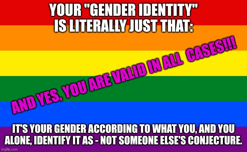 SimoTheFinlandized: ON THE TOPIC OF GENDER IDENTITY | YOUR "GENDER IDENTITY" IS LITERALLY JUST THAT:; AND YES, YOU ARE VALID IN ALL  CASES!!! IT'S YOUR GENDER ACCORDING TO WHAT YOU, AND YOU ALONE, IDENTIFY IT AS - NOT SOMEONE ELSE'S CONJECTURE. | image tagged in pride flag,simothefinlandized,transgender,gender identity,deep thoughts | made w/ Imgflip meme maker