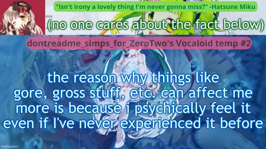 although if i have control on the gore or whatever i don't feel it [as much] and therefore like imagining gory scenes with my oc | (no one cares about the fact below); the reason why things like gore, gross stuff, etc. can affect me more is because i psychically feel it even if I've never experienced it before | image tagged in drm's vocaloid temp 2 | made w/ Imgflip meme maker