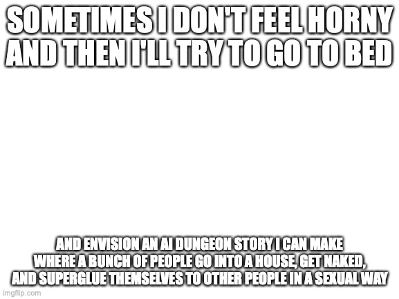 Ai Dungeon has ruined my brain | SOMETIMES I DON'T FEEL HORNY AND THEN I'LL TRY TO GO TO BED; AND ENVISION AN AI DUNGEON STORY I CAN MAKE WHERE A BUNCH OF PEOPLE GO INTO A HOUSE, GET NAKED, AND SUPERGLUE THEMSELVES TO OTHER PEOPLE IN A SEXUAL WAY | image tagged in blank white template | made w/ Imgflip meme maker